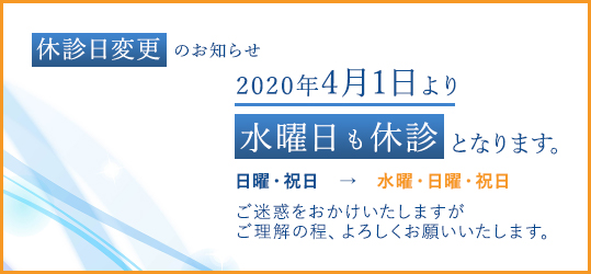 休診日変更のお知らせ2020年4月1日より水曜日も休診となります。日曜・祝日 → 水曜・日曜・祝日ご迷惑をおかけいたしますがご理解の程、よろしくお願いいたします。