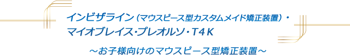 インビザライン(マウスピース型カスタムメイド矯正装置)・マイオブレイス・プレオルソ・T4K